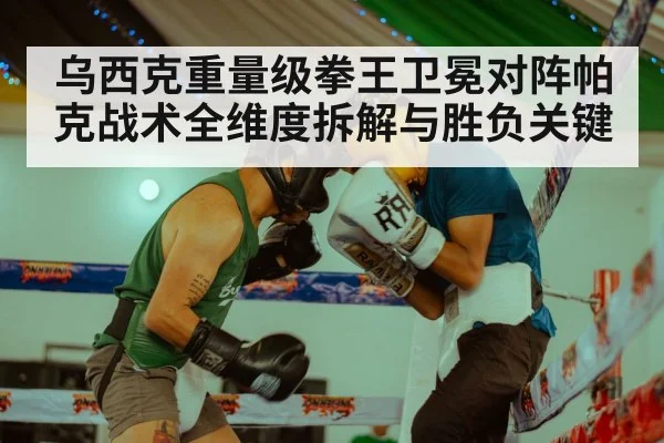 乌西克重量级拳王卫冕对阵帕克战术全维度拆解与胜负关键