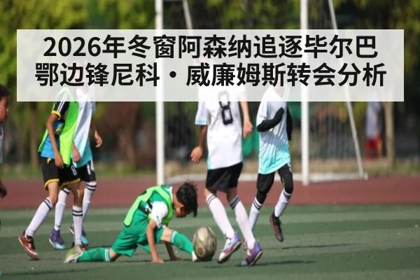 2026年冬窗阿森纳追逐毕尔巴鄂边锋尼科·威廉姆斯转会分析