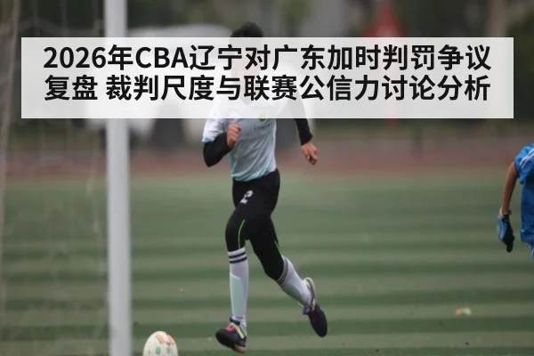 2026年CBA辽宁对广东加时判罚争议复盘 裁判尺度与联赛公信力讨论分析